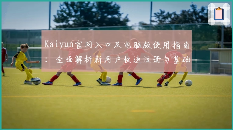 Kaiyun官网入口及电脑版使用指南：全面解析新用户快速注册与基础操作步骤