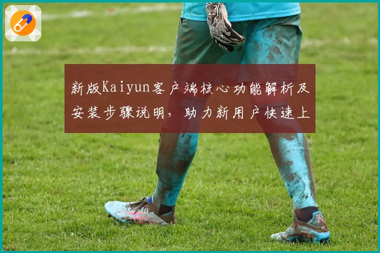 新版Kaiyun客户端核心功能解析及安装步骤说明，助力新用户快速上手体验优质服务