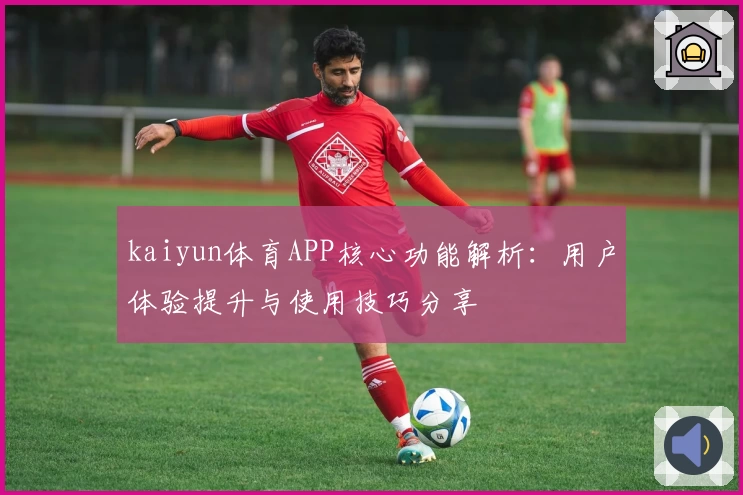 kaiyun体育APP核心功能解析：用户体验提升与使用技巧分享