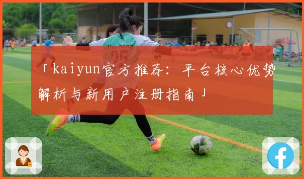 「kaiyun官方推荐：平台核心优势解析与新用户注册指南」